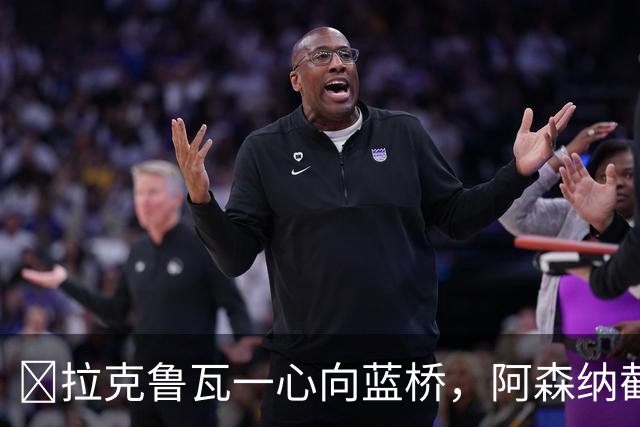 ​拉克鲁瓦一心向蓝桥，阿森纳截胡传闻不实