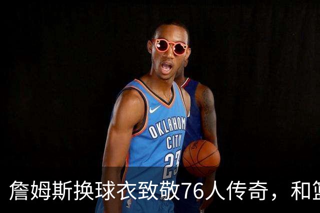 詹姆斯换球衣致敬76人传奇，和篮球的故事聊聊